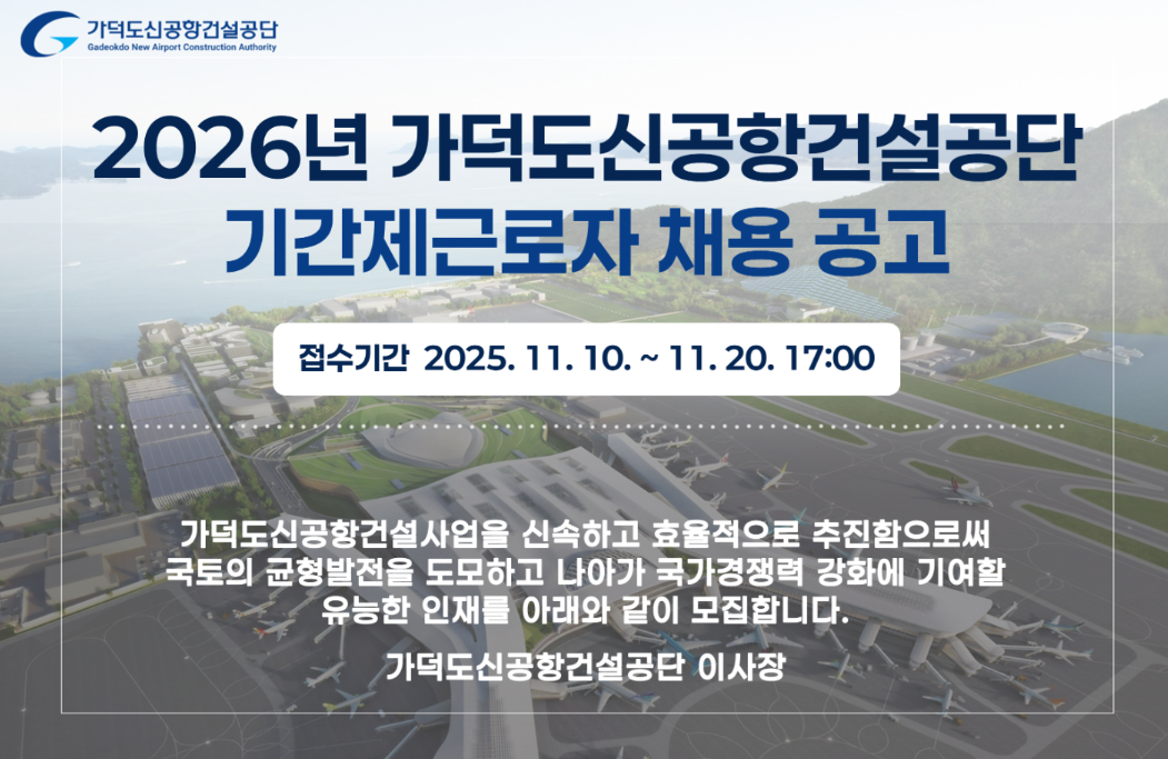 가덕도신공항건설공단 Gadeakdo New Airport Construction Authority. 2026년 가덕도신공항건설공단기간제근로자 채용 공고 : 접수기간 2025. 11. 10.~11.20. 17:00 가덕도신공항건설사업을 신속하고 효율적으로 추진함으로써 국토의 균형발전을 도모하고 나아가 국가경쟁력 강화에 기여할 유능한 인재를 아래와 같이 모집합니다. 가덕도신공항공단 이사장